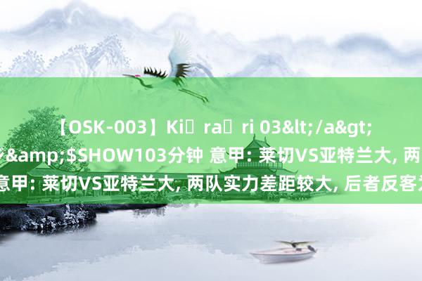 【OSK-003】Ki・ra・ri 03</a>2008-06-14プレステージ&$SHOW103分钟 意甲: 莱切VS亚特兰大, 两队实力差距较大, 后者反客为主