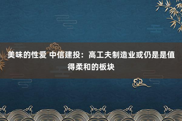 美味的性爱 中信建投：高工夫制造业或仍是是值得柔和的板块