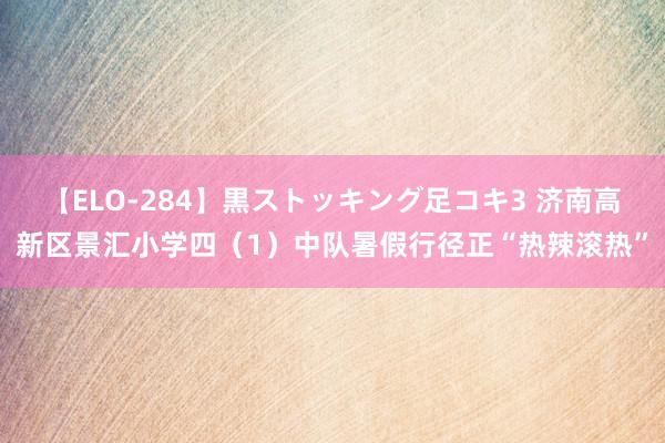 【ELO-284】黒ストッキング足コキ3 济南高新区景汇小学四（1）中队暑假行径正“热辣滚热”