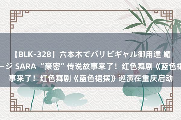 【BLK-328】六本木でパリピギャル御用達 媚薬悶絶オイルマッサージ SARA “豪密”传说故事来了！红色舞剧《蓝色裙摆》巡演在重庆启动