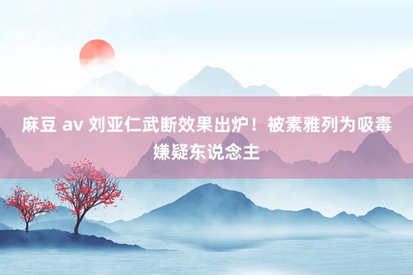 麻豆 av 刘亚仁武断效果出炉！被素雅列为吸毒嫌疑东说念主