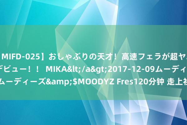 【MIFD-025】おしゃぶりの天才！高速フェラが超ヤバイ即尺黒ギャルAVデビュー！！ MIKA</a>2017-12-09ムーディーズ&$MOODYZ Fres120分钟 走上社