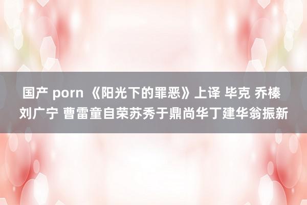 国产 porn 《阳光下的罪恶》上译 毕克 乔榛 刘广宁 曹雷童自荣苏秀于鼎尚华丁建华翁振新