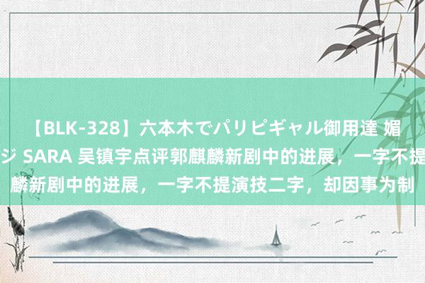 【BLK-328】六本木でパリピギャル御用達 媚薬悶絶オイルマッサージ SARA 吴镇宇点评郭麒麟新剧中的进展，一字不提演技二字，却因事为制