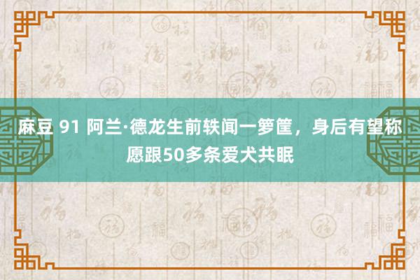 麻豆 91 阿兰·德龙生前轶闻一箩筐，身后有望称愿跟50多条爱犬共眠