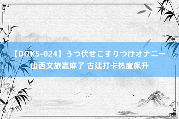 【DOKS-024】うつ伏せこすりつけオナニー 山西文旅赢麻了 古建打卡热度飙升