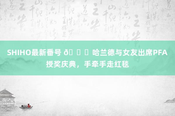 SHIHO最新番号 😍哈兰德与女友出席PFA授奖庆典，手牵手走红毯