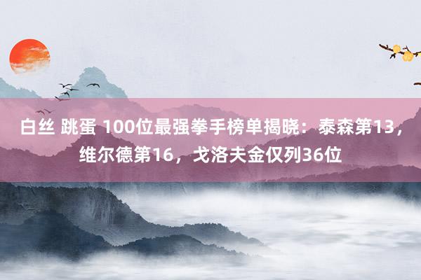 白丝 跳蛋 100位最强拳手榜单揭晓：泰森第13，维尔德第16，戈洛夫金仅列36位