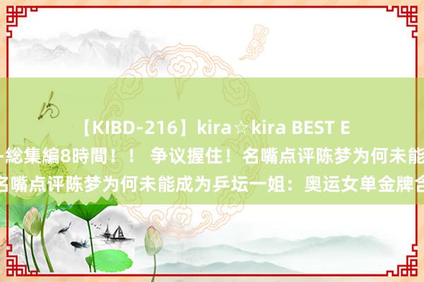 【KIBD-216】kira☆kira BEST EMIRI-中出し性交20発超え-総集編8時間！！ 争议握住！名嘴点评陈梦为何未能成为乒坛一姐：奥运女单金牌含金量有限