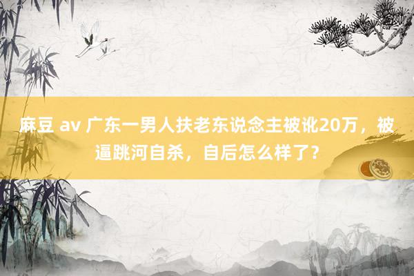 麻豆 av 广东一男人扶老东说念主被讹20万，被逼跳河自杀，自后怎么样了？