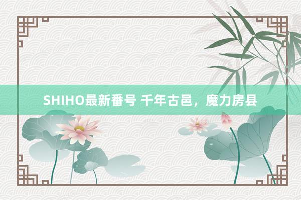 SHIHO最新番号 千年古邑，魔力房县