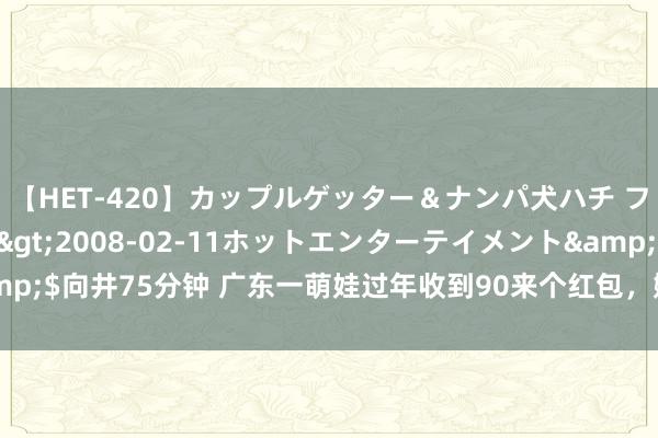 【HET-420】カップルゲッター＆ナンパ犬ハチ ファイト一発</a>2008-02-11ホットエンターテイメント&$向井75分钟 广东一萌娃过年收到90来个红包，姆妈直呼拆得手软