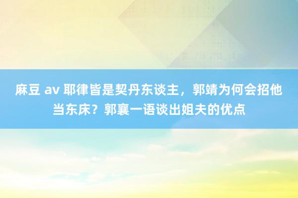 麻豆 av 耶律皆是契丹东谈主，郭靖为何会招他当东床？郭襄一语谈出姐夫的优点