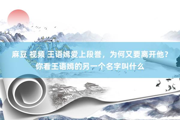 麻豆 视频 王语嫣爱上段誉，为何又要离开他？你看王语嫣的另一个名字叫什么