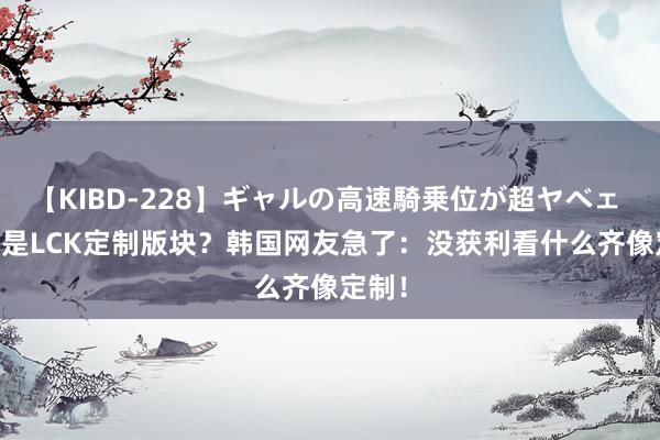 【KIBD-228】ギャルの高速騎乗位が超ヤベェ 14.7是LCK定制版块？韩国网友急了：没获利看什么齐像定制！