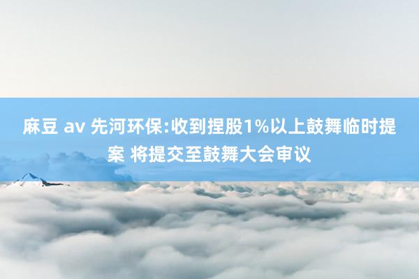 麻豆 av 先河环保:收到捏股1%以上鼓舞临时提案 将提交至鼓舞大会审议