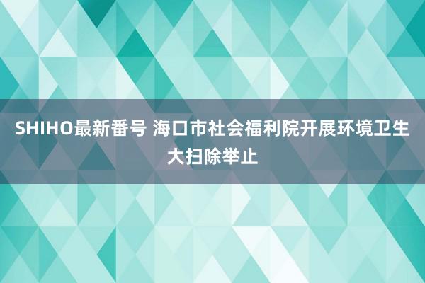 SHIHO最新番号 海口市社会福利院开展环境卫生大扫除举止