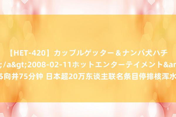 【HET-420】カップルゲッター＆ナンパ犬ハチ ファイト一発</a>2008-02-11ホットエンターテイメント&$向井75分钟 日本超20万东谈主联名条目停排核浑水，日市民对东