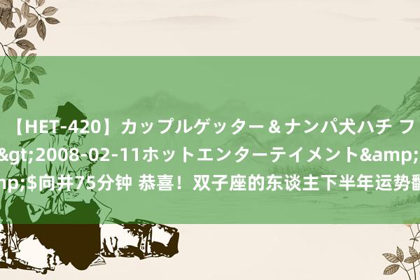 【HET-420】カップルゲッター＆ナンパ犬ハチ ファイト一発</a>2008-02-11ホットエンターテイメント&$向井75分钟 恭喜！双子座的东谈主下半年运势翻红，但这几个方面需要夺目！