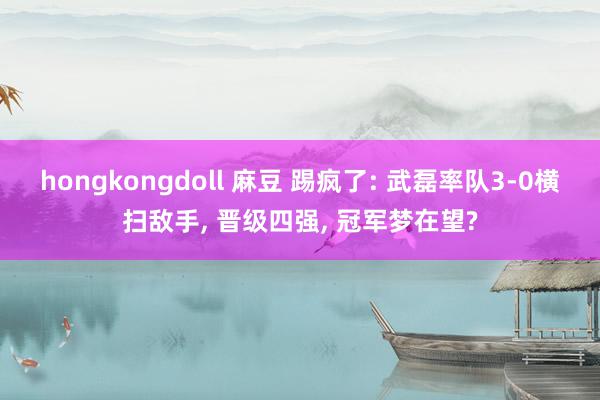 hongkongdoll 麻豆 踢疯了: 武磊率队3-0横扫敌手, 晋级四强, 冠军梦在望?