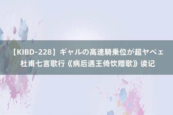 【KIBD-228】ギャルの高速騎乗位が超ヤベェ 杜甫七言歌行《病后遇王倚饮赠歌》读记