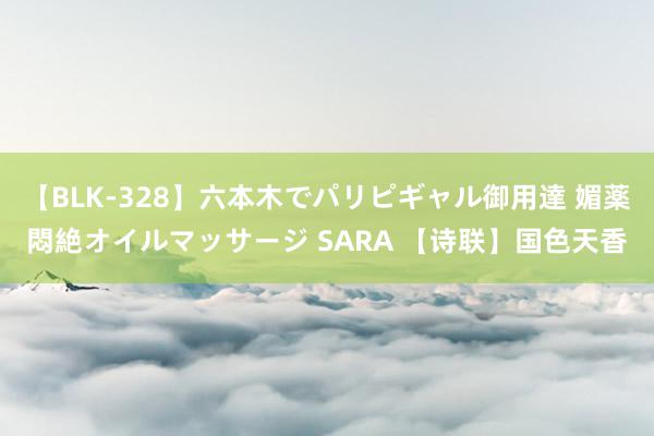 【BLK-328】六本木でパリピギャル御用達 媚薬悶絶オイルマッサージ SARA 【诗联】国色天香