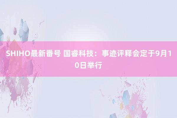 SHIHO最新番号 国睿科技：事迹评释会定于9月10日举行