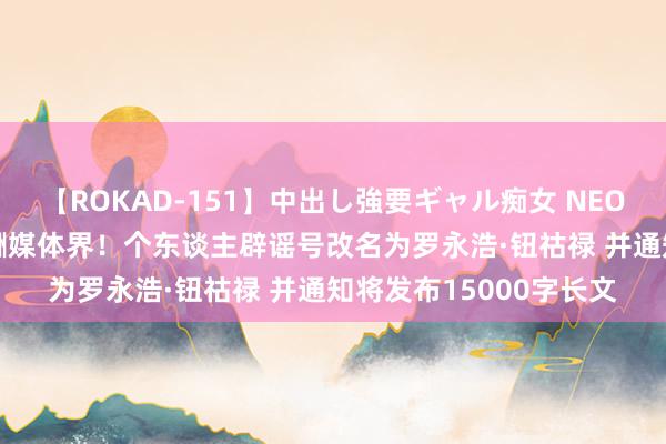 【ROKAD-151】中出し強要ギャル痴女 NEO 4時間 罗永浩重回应酬媒体界！个东谈主辟谣号改名为罗永浩·钮祜禄 并通知将发布15000字长文