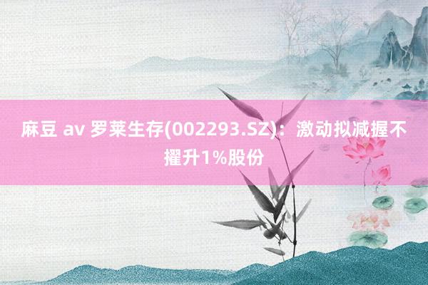 麻豆 av 罗莱生存(002293.SZ)：激动拟减握不擢升1%股份