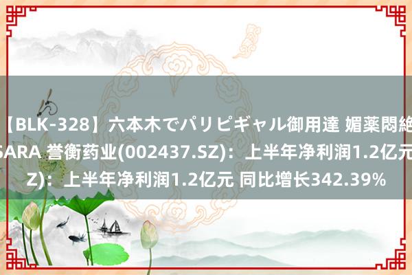 【BLK-328】六本木でパリピギャル御用達 媚薬悶絶オイルマッサージ SARA 誉衡药业(002437.SZ)：上半年净利润1.2亿元 同比增长342.39%