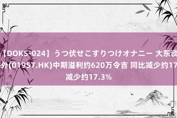 【DOKS-024】うつ伏せこすりつけオナニー 大东谈主海外(01957.HK)中期溢利约620万令吉 同比减少约17.3%