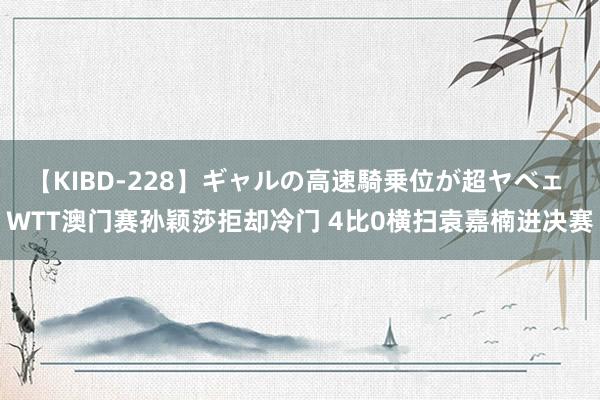 【KIBD-228】ギャルの高速騎乗位が超ヤベェ WTT澳门赛孙颖莎拒却冷门 4比0横扫袁嘉楠进决赛