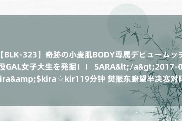 【BLK-323】奇跡の小麦肌BODY専属デビュームッチリ爆乳Gカップ現役GAL女子大生を発掘！！ SARA</a>2017-07-29kira☆kira&$kira☆kir119分钟 樊振东瞻望半决赛对阵林昀儒：历史战绩不长远问题