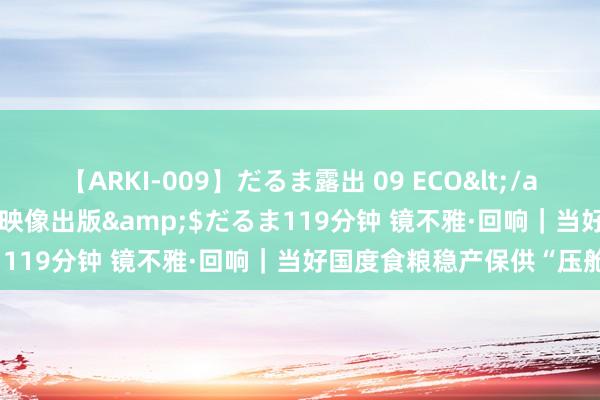 【ARKI-009】だるま露出 09 ECO</a>2008-06-19桃太郎映像出版&$だるま119分钟 镜不雅·回响｜当好国度食粮稳产保供“压舱石”