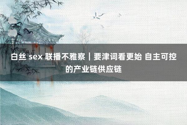 白丝 sex 联播不雅察｜要津词看更始 自主可控的产业链供应链