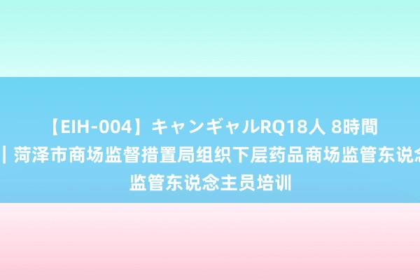 【EIH-004】キャンギャルRQ18人 8時間 市县动态｜菏泽市商场监督措置局组织下层药品商场监管东说念主员培训