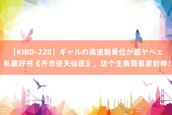 【KIBD-228】ギャルの高速騎乗位が超ヤベェ 私藏好书《齐市逆天仙医》，这个主角简直要封神！