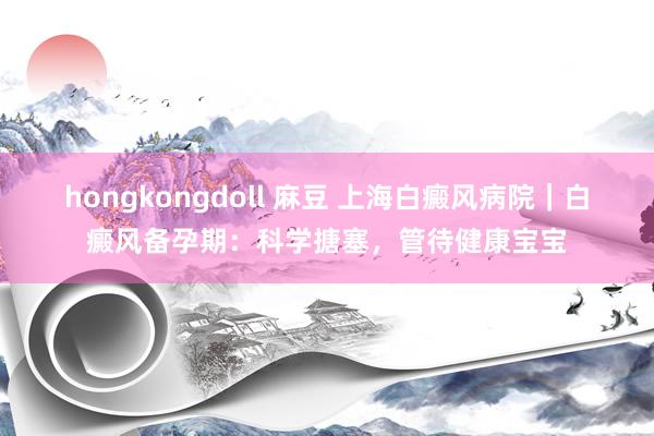 hongkongdoll 麻豆 上海白癜风病院｜白癜风备孕期：科学搪塞，管待健康宝宝