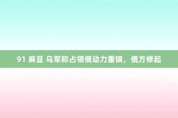 91 麻豆 乌军称占领俄动力重镇，俄方修起