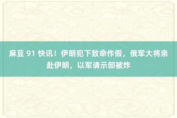 麻豆 91 快讯！伊朗犯下致命作假，俄军大将亲赴伊朗，以军请示部被炸