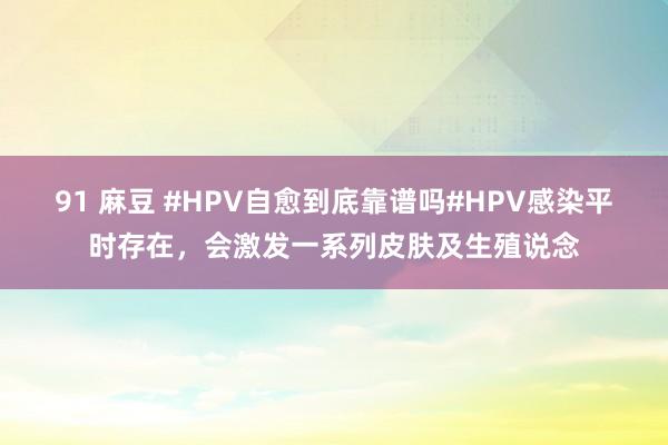 91 麻豆 #HPV自愈到底靠谱吗#HPV感染平时存在，会激发一系列皮肤及生殖说念