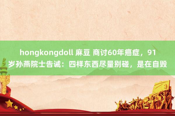 hongkongdoll 麻豆 商讨60年癌症，91岁孙燕院士告诫：四样东西尽量别碰，是在自毁