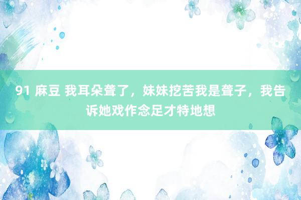 91 麻豆 我耳朵聋了，妹妹挖苦我是聋子，我告诉她戏作念足才特地想