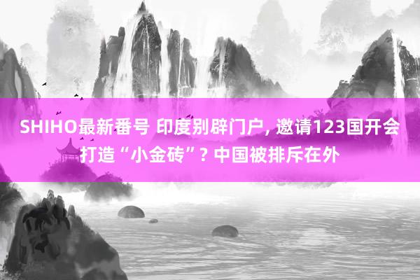 SHIHO最新番号 印度别辟门户, 邀请123国开会打造“小金砖”? 中国被排斥在外