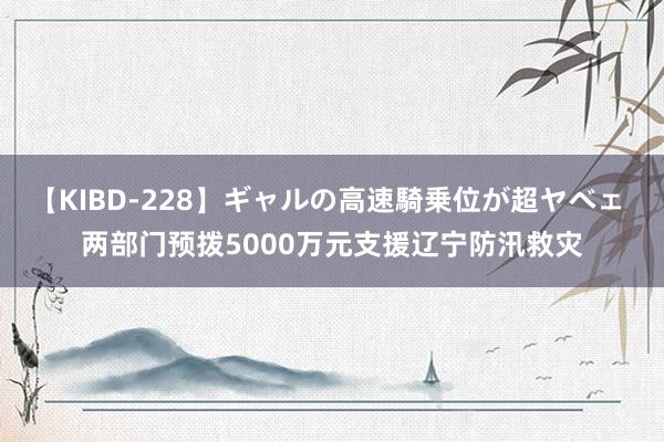 【KIBD-228】ギャルの高速騎乗位が超ヤベェ 两部门预拨5000万元支援辽宁防汛救灾