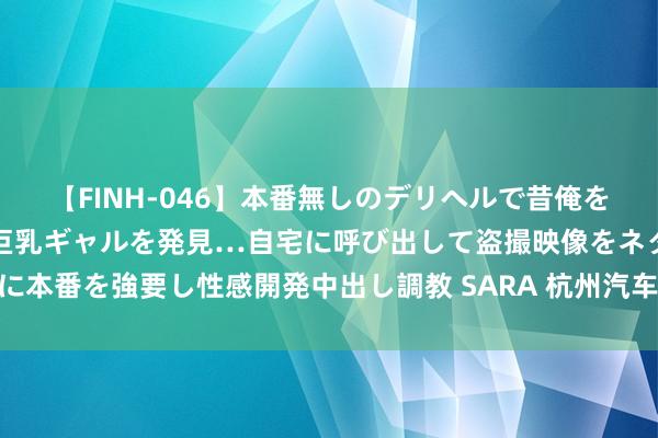 【FINH-046】本番無しのデリヘルで昔俺をバカにしていた同級生の巨乳ギャルを発見…自宅に呼び出して盗撮映像をネタに本番を強要し性感開発中出し調教 SARA 杭州汽车置换更新最高补贴12000元